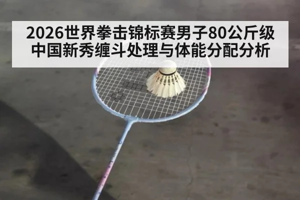 2026世界拳击锦标赛男子80公斤级 中国新秀缠斗处理与体能分配分析 - kaiyun